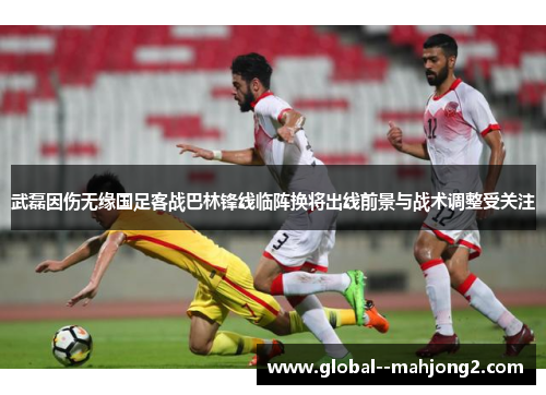 武磊因伤无缘国足客战巴林锋线临阵换将出线前景与战术调整受关注 武磊因伤无缘国足客战巴林锋线临阵换将出线前景与战术调整受关注